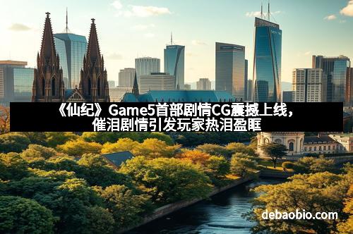 《仙纪》Game5首部剧情CG震撼上线，催泪剧情引发玩家热泪盈眶